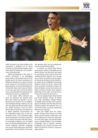 87
laufen und waren in der ersten Halbzeit somit
mehrheitlich in Ballbesitz (56 %). Bernd
Schneider und Oliver Neuville sorgten zudem
immer wieder für Verwirrung in der brasiliani-
schen Hintermannschaft.
Obwohl die Brasilianer in den ersten 45
Minuten mehrheitlich in der Verteidigung
waren, hatten sie die besseren Chancen: Doch
Ronaldo konnte die beiden Zuckerpässe von
Ballkünstler Ronaldinho, der stets ein Lächeln
auf den Lippen hat, nicht verwerten; das erste
Malverzog die Nr. 9, und daszweite Mal konnte
Torhüter Kahn klären. Dann fasste sich Kleber-
son ein Herz, doch traf er mit seinem Distanz-
schuss nur die Querlatte. Trotz brasilianischem
Schlussfurioso stand es zur Halbzeit 0:0.
In der zweiten Hälfte erwischten wie-
derum die Deutschen den besseren Start.
Nach einem Eckball von Neuville in der 46.
Minute kam Jens Jeremies frei zum Kopfball,
doch Verteidiger Edmilson rettete kurz vor der
Linie. Nur gerade zwei Minuten später stockte
den 69‘000 Zuschauern erneut der Atem:
Torhüter Marcos konnte den von Neuville aus
25 Metern getretenen Traum-Freistoss mit
den Fingerspitzen gerade noch an den Aus-
senpfosten lenken. Trotz strömendem Regen
kamen die Brasilianer nun besser ins Spiel, da
ihnen die Deutschen etwas mehr Platz liessen.
Es war wiederum Kleberson, der zum Angriff
blies. Der offensive Mittelfeldspieler, dem zu
Unrecht mangelnde Inspiration nachgesagt
wird, war eine ideale Ergänzung zu den beiden
Aussenläufern Cafú und Roberto Carlos sowie
eine wertvolle Stütze der drei unwiderstehli-
chen R im brasilianischen Angriff.
23 Minuten vor Schluss hatte Ronaldo
seinen grossen Auftritt: Er erkämpfte sich von
Dietmar Hamann den Ball zurück und spielte
ihn auf Rivaldo, dessen Schuss Oliver Kahn
unerklärlicherweise abprallen liess. Ronaldo
war zur Stelle und staubte aus kurzer Distanz
ab. Das war der Anfang vom Ende. Zwölf Minu-
ten später fiel die endgültige Entscheidung:
Kleberson setzte sich auf der rechten Seite
durch und passte in die Mitte zu Rivaldo, der
Übersicht bewies und den Ball zwischen den
Beinen durchliess. Ronaldo stand wiederum
goldrichtig und liess Kahn mit einem Schuss
in die rechte untere Ecke keine Chance.
Auch die eingewechselten Oliver Bierhoff
und Gerald Asamoah konnten die Wende
nicht mehr herbeiführen. Wenige Minuten
vor Abpfiff verliess Ronaldo unter tosendem
Applaus für Denilson den Platz. Mit zwei Toren
Vorsprung spielten die Brasilianer jetzt nur
noch für die Galerie und liessen selbst beste
Konterchancen ungenutzt.
Nach dem Abpfiff durch den überra-
genden Pierluigi Collina konnte Luiz Felipe
Scolari seinen Emotionen endlich freien Lauf
lassen. Während sich Scolari und seine Spie-
ler in den Armen lagen, versuchte Rudi Völler,
seinen niedergeschlagenen und erschöpften
Schützlingen Trost zu spenden. Brasiliens
Schlagkraft, seiner Technik und seinem Flair
hatten die Deutschen diesmal zu wenig ent-
gegenzusetzen.
Photo: John McDermott
 