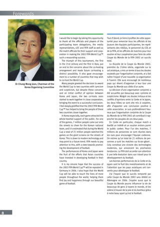 8
Forewords
Dr Chung Mong Joon, Chairman of the
Korea Organising Committee
I would like to begin by taking this opportunity
to thank all the officials and players of the
participating team delegations, the media
representatives, LOC and FIFA staff as well as
the match officials for their support and coop-
eration in making the 2002 FIFA World Cup™
such a resounding success.
The triumph of this tournament, the first
in the 21st century and the first in Asia, put
an end to the concerns about the co-hosting
arrangement and made future co-hosting a
distinct possibility. It also gave encourage-
ment to a number of countries that may wish
to co-host the World Cup.
Many people greeted the decision to award
the World Cup to two countries with cynicism
and scepticism, but despite these concerns
and an initial conflict of opinion between
Korea and Japan, the two co-hosts soon
started to work together in close cooperation,
bringing the event to a successful conclusion.
I feel deeply gratified that the 2002 FIFA World
Cup™ has helped to bring the people of these
two countries closer together.
In Korea especially, each game attracted the
whole-hearted support of the public. For one
of the games, 7 million people came out onto
the streets to cheer for the Korean national
team, and it is estimated that during the World
Cup a total of 21 million people watched the
games on the giant screens on the streets of
Korea. This is down to modern technology and
may point to a future trend. FIFA needs to pay
attention to this, with a view towards promot-
ing the development of football.
The performances of Korea and Japan were
the fruit of the efforts that Asian countries
have invested in developing football in their
country.
It is my sincere hope that the success of
the 2002 FIFA World Cup™ will be repeated in
Germany in 2006. I also hope that the World
Cup will be able to touch the lives of more
people throughout the world, helping them
find joy and happiness through our beautiful
game of football.
Tout d’abord, je tiens à profiter de cette oppor-
tunité pour remercier tous les officiels et les
joueurs des équipes participantes, les repré-
sentants des médias, le personnel du COL et
de la FIFA, et les officiels de matches pour leur
soutien et leur coopération pour faire de cette
Coupe du Monde de la FIFA 2002 un succès
total.
La réussite de la Coupe du Monde 2002,
première du 21ème siècle, organisée sur le
sol asiatique, a mis un terme à tous les doutes
soulevés par l’organisation conjointe, et a fait
naître l’espoir d’une nouvelle co-organisation
à l’avenir. Elle aura encouragé de nombreux
pays qui rêvent d’organiser à leur tour une
Coupe du Monde aux côtés d’un autre.
La décision d’une organisation conjointe a
été accueillie par beaucoup avec cynisme et
scepticisme. Malgré ces doutes initiaux et les
conflits d’opinions entre la Corée et le Japon,
les deux hôtes se sont vite mis à coopérer,
afin d’apporter une conclusion positive à
cette association. Je suis profondément heu-
reux que l’organisation conjointe de la Coupe
du Monde de la FIFA 2002 ait contribué à rap-
procher les peuples de ces deux pays.
En Corée en particulier, chaque match a
éveillé un intérêt et un soutien entiers parmi
le public coréen. Pour l’un des matches, 7
millions de personnes se sont réunies dans
les rues pour encourager l’équipe coréenne.
On estime qu’un total de 21 millions de per-
sonnes a suivi les matches sur écran géant .
Cela constitue une victoire des technologies
modernes, qui annoncent les prochaines
tendances. La FIFA doit accorder son attention
à une telle évolution dans son travail pour le
développement du football.
Les bonnes performances de la Corée et du
Japon sont le fruit des investissements et de
l’attention que les pays asiatiques ont con-
sentis pour développer le football.
J’ai l’espoir que le succès remporté par
cette Coupe du Monde 2002 sera réitéré en
Allemagne en 2006. J’espère aussi que la
Coupe du Monde pourra influencer la vie de
beaucoup de gens à travers le monde, et les
aidera à trouver de la joie et du bonheur grâce
à notre beau sport qu’est le football.
 