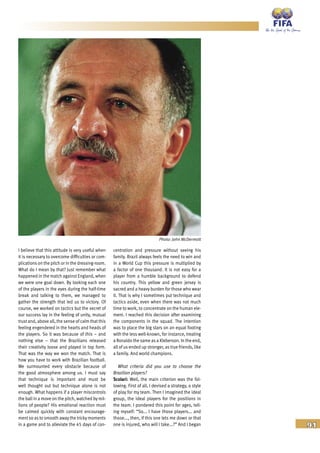 91
I believe that this attitude is very useful when
it is necessary to overcome difficulties or com-
plications on the pitch or in the dressing-room.
What do I mean by that? Just remember what
happened in the match against England, when
we were one goal down. By looking each one
of the players in the eyes during the half-time
break and talking to them, we managed to
gather the strength that led us to victory. Of
course, we worked on tactics but the secret of
our success lay in the feeling of unity, mutual
trust and, above all, the sense of calm that this
feeling engendered in the hearts and heads of
the players. So it was because of this – and
nothing else – that the Brazilians released
their creativity loose and played in top form.
That was the way we won the match. That is
how you have to work with Brazilian football.
We surmounted every obstacle because of
the good atmosphere among us. I must say
that technique is important and must be
well thought out but technique alone is not
enough. What happens if a player miscontrols
the ball in a move on the pitch, watched by mil-
lions of people? His emotional reaction must
be calmed quickly with constant encourage-
ment so as to smooth away the tricky moments
in a game and to alleviate the 45 days of con-
centration and pressure without seeing his
family. Brazil always feels the need to win and
in a World Cup this pressure is multiplied by
a factor of one thousand. It is not easy for a
player from a humble background to defend
his country. This yellow and green jersey is
sacred and a heavy burden for those who wear
it. That is why I sometimes put technique and
tactics aside, even when there was not much
time to work, to concentrate on the human ele-
ment. I reached this decision after examining
the components in the squad. The intention
was to place the big stars on an equal footing
with the less well-known, for instance, treating
a Ronaldo the same as a Kleberson. In the end,
all of us ended up stronger, as true friends, like
a family. And world champions.
What criteria did you use to choose the
Brazilian players?
Scolari: Well, the main criterion was the fol-
lowing. First of all, I devised a strategy, a style
of play for my team. Then I imagined the ideal
group, the ideal players for the positions in
the team. I pondered this point for ages, tell-
ing myself: “So... I have those players... and
those..., then, if this one lets me down or that
one is injured, who will I take...?” And I began
Photo: John McDermott
 