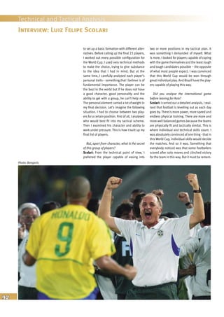 92
Technical and Tactical Analysis
to set up a basic formation with different alter-
natives. Before calling up the final 23 players,
I worked out every possible configuration for
the World Cup. I used very technical methods
to make the choice, trying to give substance
to the idea that I had in mind. But at the
same time, I carefully analysed each player’s
personal traits– something that I believe is of
fundamental importance. The player can be
the best in the world but if he does not have
a good character, good personality and the
ability to gel with a group, he can’t help me.
The personal element carried a lot of weight in
my final decision. Let’s imagine the following
situation. I had to choose between two play-
ers for a certain position. First of all, I analysed
who would best fit into my tactical scheme.
Then I examined his character and ability to
work under pressure. This is how I built up my
final list of players.
But, apart from character, what is the secret
of this group of players?
Scolari: From the technical point of view, I
preferred the player capable of easing into
two or more positions in my tactical plan. It
was something I demanded of myself. What
is more, I looked for players capable of coping
with the game themselves and the least rough
and tough candidates possible – the opposite
of what most people expect. I was convinced
that this World Cup would be won through
great individual play. And Brazil have the play-
ers capable of playing this way.
Did you analyse the international game
before leaving for Asia?
Scolari: I carried out a detailed analysis. I real-
ised that football is levelling out as each day
goes by. There is more power, more speed and
endless physical training. There are more and
more well balanced games because the teams
are physically fit and tactically similar. This is
where individual and technical skills count. I
was absolutely convinced of one thing - that in
this World Cup, individual skills would decide
the matches. And so it was. Something that
everybody noticed was that some footballers
scored after solo moves and clinched victory
for the team in this way. But it must be remem-
Interview: Luiz Felipe Scolari
Photo: Bongarts
 