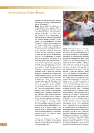 94
Technical and Tactical Analysis
expérience de sélection nationale, comment
vous êtes-vous adapté et comment êtes-vous
devenu “Felipão Brazil”?
Scolari: Tout d’abord, j’ai décidé que le
“Felipão Brazil” ne devait guère être différent
de l’ancien Felipão. J’ai été choisi comme
sélectionneur de l’équipe nationale en raison
des bons résultats que j’avais obtenus dans
mes anciens clubs. Je me suis donc dit que je
devais rester fidèle à mes convictions. Comme
mes méthodes de travail combinées à ma tac-
tique et à ma personnalité avaient porté leurs
fruits dans les clubs, je devais me garder de
rien changer et plutôt veiller à reproduire ce
qui m’avait permis de remporter deux Copas
Libertadores et plusieurs championnats brési-
liens. Je devais être conséquent et conserver
la même ligne pour répondre aux attentes
du public qui avait réclamé ma nomination
à cors et à cris. Je me souviens qu’après un
match de la compétition préliminaire, qui a
été difficile, j’étais resté seul au vestiaire et
je me suis dit: non seulement je ne chan-
gerai pas mes habitudes mais je ferai tout
pour transformer l’équipe brésilienne en un
grand club! Je la traiterai comme tel. Et c’est
justement ce à quoi nous sommes arrivés à
la fin de la Coupe du Monde. Les joueurs de
la sélection n’étaient pas des individus isolés
s’ignorant les uns les autres, ils étaient aussi
heureux et unis que les membres d’un club qui
se côtoient toute l’année. C’est pour cela que
je me suis battu – pour créer l’atmosphère qui
prévaut dans les clubs, le sentiment d’appar-
tenance, de confiance et d’amitié qui soude
l’équipe pendant toute la saison. Je pense que
cela a beaucoup profité au Brésil, contraire-
ment aux équipes divisées en petits groupes
suivant les clubs d’origine des joueurs. Ainsi,
bien que chaque joueur ait eu une conception
différente de l’entraînement, notre motivation
et notre cohésion nous ont permis de progres-
ser harmonieusement, notamment au plan
tactique. Je n’ai pas eu de mal à faire passer
mes idées et les difficultés qui surgissaient se
dissipaient rapidement. Cela s’est ressenti sur
le terrain durant les matches. Le Brésil a fait
preuve de constance et la communication était
bonne. Les joueurs étaient très tranquilles les
uns avec les autres. Cela a donné à l’équipe
une force supplémentaire.
Pouvez-vous décrire précisément l’homme
et le technicien en Luiz Felipe Scolari? Qui est
l’entraîneur des champions du monde et que
se passe-t-il dans sa tête?
Scolari: Je n’aime guère parler de moi…. Pre-
mièrement, j’apprécie la loyauté. Je suis très
droit avec les gens qui travaillent avec moi et
ceux qui me soutiennent. Et je suis entière-
ment dévoué à l’équipe nationale. J’éprouve
pour elle une grande affection et une grande
confiance. Aux yeux des entraîneurs et de la
plupart des gens, cela n’est guère important,
mais c’est comme ça que je conçois le foot-
ball. Je crois que cette attitude s’avère très
utile lorsque surgissent des difficultés ou
des complications sur le terrain ou dans les
vestiaires. Ce que je veux dire par-là? Songez
à ce qui s’est passé lors du match contre l’An-
gleterre, quand nous étions menés. En regar-
dant chaque joueur dans les yeux et en leur
parlant à la mi-temps, nous les avons aidés
à puiser au fond d’eux-mêmes pour aller à la
victoire. Certes, la tactique a compté, mais le
secret de notre réussite réside dans le senti-
ment de cohésion, de confiance mutuelle et
la sérénité des joueurs. C’est – uniquement
– pour cette raison que les Brésiliens ont pu
donner libre cours à leur créativité et faire le
maximum. Et c’est comme ça que nous avons
gagné. Voilà comment il faut travailler avec
les Brésiliens. La bonne ambiance nous a
permis de surmonter tous les obstacles. La
technique est certes un élément capital mais
qu’arrive-t-il si un joueur perd le contrôle du
ballon sur le terrain, sous les yeux de millions
de spectateurs? Il doit avoir le mental pour se
maîtriser en toute circonstance, dédramatiser
les moments difficiles du match et supporter
la pression des 45 jours de concentration et
d’éloignement de sa famille. Le Brésil a tou-
jours soif de victoire, en Coupe du Monde plus
que jamais. Il n’est pas facile pour un joueur
d’origine modeste de défendre les couleurs
de son pays. Le maillot jaune et vert est sacré
et c’est un lourd fardeau pour ceux qui le por-
Interview: Luiz Felipe Scolari
 