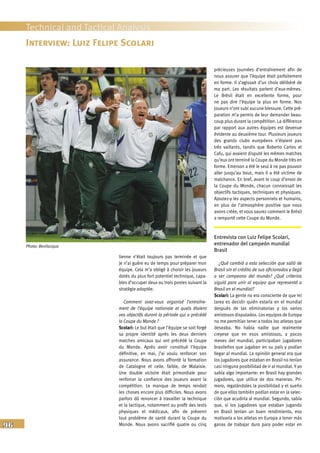96
Technical and Tactical Analysis
lienne n’était toujours pas terminée et que
je n’ai guère eu de temps pour préparer mon
équipe. Cela m’a obligé à choisir les joueurs
dotés du plus fort potentiel technique, capa-
bles d’occuper deux ou trois postes suivant la
stratégie adoptée.
Comment avez-vous organisé l’entraîne-
ment de l’équipe nationale et quels étaient
vos objectifs durant la période qui a précédé
la Coupe du Monde ?
Scolari: Le but était que l’équipe se soit forgé
sa propre identité après les deux derniers
matches amicaux qui ont précédé la Coupe
du Monde. Après avoir constitué l’équipe
définitive, en mai, j’ai voulu renforcer son
assurance. Nous avons affronté la formation
de Catalogne et celle, faible, de Malaisie.
Une double victoire était primordiale pour
renforcer la confiance des joueurs avant la
compétition. Le manque de temps rendait
les choses encore plus difficiles. Nous avons
parfois dû renoncer à travailler la technique
et la tactique, notamment au profit des tests
physiques et médicaux, afin de prévenir
tout problème de santé durant la Coupe du
Monde. Nous avons sacrifié quatre ou cinq
précieuses journées d’entraînement afin de
nous assurer que l’équipe était parfaitement
en forme. Il s’agissait d’un choix délibéré de
ma part. Les résultats parlent d’eux-mêmes.
Le Brésil était en excellente forme, pour
ne pas dire l’équipe la plus en forme. Nos
joueurs n’ont subi aucune blessure. Cette pré-
paration m’a permis de leur demander beau-
coup plus durant la compétition. La différence
par rapport aux autres équipes est devenue
évidente au deuxième tour. Plusieurs joueurs
des grands clubs européens n’étaient pas
très vaillants, tandis que Roberto Carlos et
Cafu, qui avaient disputé les mêmes matches
qu’eux ont terminé la Coupe du Monde très en
forme. Emerson a été le seul à ne pas pouvoir
aller jusqu’au bout, mais il a été victime de
malchance. En bref, avant le coup d’envoi de
la Coupe du Monde, chacun connaissait les
objectifs tactiques, techniques et physiques.
Ajoutez-y les aspects personnels et humains,
en plus de l’atmosphère positive que nous
avons créée, et vous saurez comment le Brésil
a remporté cette Coupe du Monde.
Entrevista con Luiz Felipe Scolari,
entrenador del campeón mundial
Brasil
¿Qué cambió a esta selección que salió de
Brasil sin el crédito de sus aficionados y llegó
a ser campeona del mundo? ¿Qué criterios
siguió para unir al equipo que representó a
Brasil en el mundial?
Scolari: La gente no era consciente de que mi
tarea es decidir quién estaría en el mundial
después de las eliminatorias y los varios
amistosos disputados. Los equipos de Europa
no me permitían tener a todos los atletas que
deseaba. No había nadie que realmente
creyese que en esos amistosos, a pocos
meses del mundial, participaban jugadores
brasileños que jugaban en su país y podían
llegar al mundial. La opinión general era que
los jugadores que estaban en Brasil no tenían
casi ninguna posibilidad de ir al mundial. Y yo
sabía algo importante: en Brasil hay grandes
jugadores, que utilice de dos maneras. Pri-
mero, regalándoles la posibilidad y el sueño
de que ellos también podían estar en la selec-
ción que acudiría al mundial. Segundo, sabía
que, si los jugadores que estaban jugando
en Brasil tenían un buen rendimiento, eso
motivaría a los atletas en Europa a tener más
ganas de trabajar duro para poder estar en
Interview: Luiz Felipe Scolari
Photo: Bevilacqua
 