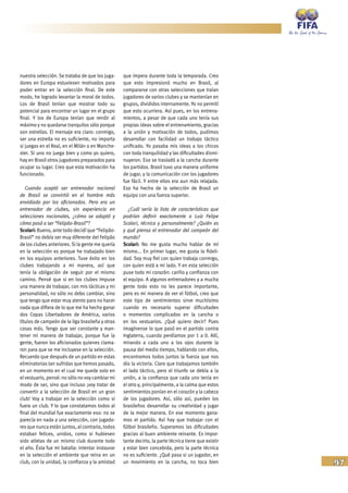 97
nuestra selección. Se trataba de que los juga-
dores en Europa estuviesen motivados para
poder entrar en la selección final. De este
modo, he logrado levantar la moral de todos.
Los de Brasil tenían que mostrar todo su
potencial para encontrar un lugar en el grupo
final. Y los de Europa tenían que rendir al
máximo y no quedarse tranquilos sólo porque
son estrellas. El mensaje era claro: conmigo,
ser una estrella no es suficiente, no importa
si juegas en el Real, en el Milán o en Manche-
ster. Si uno no juega bien y como yo quiero,
hay en Brasil otros jugadores preparados para
ocupar su lugar. Creo que esta motivación ha
funcionado.
Cuando aceptó ser entrenador nacional
de Brasil se convirtió en el hombre más
envidiado por los aficionados. Pero era un
entrenador de clubes, sin experiencia en
selecciones nacionales, ¿cómo se adaptó y
cómo pasó a ser “Felipão-Brasil”?
Scolari: Bueno, ante todo decidí que “Felipão-
Brasil” no debía ser muy diferente del Felipão
de los clubes anteriores. Si la gente me quería
en la selección es porque he trabajado bien
en los equipos anteriores. Tuve éxito en los
clubes trabajando a mi manera, así que
tenía la obligación de seguir por el mismo
camino. Pensé que si en los clubes impuse
una manera de trabajar, con mis tácticas y mi
personalidad, no sólo no debo cambiar, sino
que tengo que estar muy atento para no hacer
nada que difiera de lo que me ha hecho ganar
dos Copas Libertadores de América, varios
títulos de campeón de la liga brasileña y otras
cosas más. Tengo que ser constante y man-
tener mi manera de trabajar, porque fue la
gente, fueron los aficionados quienes clama-
ron para que se me incluyese en la selección.
Recuerdo que después de un partido en estas
eliminatorias tan sufridas que hemos pasado,
en un momento en el cual me quede solo en
el vestuario, pensé: no sólo no voy cambiar mi
modo de ser, sino que incluso ¡voy tratar de
convertir a la selección de Brasil en un gran
club! Voy a trabajar en la selección como si
fuera un club. Y lo que constatamos todos al
final del mundial fue exactamente eso: no se
parecía en nada a una selección, con jugado-
res que nunca están juntos, al contrario, todos
estaban felices, unidos, como si hubiesen
sido atletas de un mismo club durante todo
el año. Ésta fue mi batalla: intentar instaurar
en la selección el ambiente que reina en un
club, con la unidad, la confianza y la amistad
que impera durante toda la temporada. Creo
que esto impresionó mucho en Brasil, al
compararse con otras selecciones que traían
jugadores de varios clubes y se mantenían en
grupos, divididos internamente. Yo no permití
que esto ocurriera. Así pues, en los entrena-
mientos, a pesar de que cada uno tenía sus
propias ideas sobre el entrenamiento, gracias
a la unión y motivación de todos, pudimos
desarrollar con facilidad un trabajo táctico
unificado. Yo pasaba mis ideas a los chicos
con toda tranquilidad y las dificultades dismi-
nuyeron. Eso se trasladó a la cancha durante
los partidos. Brasil tuvo una manera uniforme
de jugar, y la comunicación con los jugadores
fue fácil. Y entre ellos era aun más relajada.
Eso ha hecho de la selección de Brasil un
equipo con una fuerza superior.
¿Cuál sería la lista de características que
podrían definir exactamente a Luiz Felipe
Scolari, técnica y personalmente? ¿Quién es
y qué piensa el entrenador del campeón del
mundo?
Scolari: No me gusta mucho hablar de mí
mismo... En primer lugar, me gusta la fideli-
dad. Soy muy fiel con quien trabaja conmigo,
con quien está a mi lado. Y en esta selección
puse todo mi corazón: cariño y confianza con
el equipo. A algunos entrenadores y a mucha
gente todo esto no les parece importante,
pero es mi manera de ver el fútbol, creo que
este tipo de sentimientos sirve muchísimo
cuando es necesario superar dificultades
o momentos complicados en la cancha o
en los vestuarios. ¿Qué quiero decir? Pues
imagínense lo que pasó en el partido contra
Inglaterra, cuando perdíamos por 1 a 0. Allí,
mirando a cada uno a los ojos durante la
pausa del medio tiempo, hablando con ellos,
encontramos todos juntos la fuerza que nos
dio la victoria. Claro que trabajamos también
el lado táctico, pero el triunfo se debía a la
unión, a la confianza que cada uno tenía en
el otro y, principalmente, a la calma que estos
sentimientos ponían en el corazón y la cabeza
de los jugadores. Así, sólo así, pueden los
brasileños desarrollar su creatividad y jugar
de la mejor manera. En ese momento gana-
mos el partido. Así hay que trabajar con el
fútbol brasileño. Superamos las dificultades
gracias al buen ambiente reinante. Es impor-
tante decirlo, la parte técnica tiene que existir
y estar bien concebida, pero la parte técnica
no es suficiente. ¿Qué pasa si un jugador, en
un movimiento en la cancha, no toca bien
 