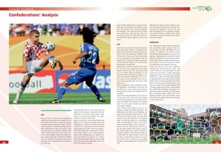 5454
Overall Analysis
5555
Confederations‘ Analysis
AFC
None of the four Asian teams managed to
qualify for the second round, despite the ef-
forts made in the various countries to improve
the game and its structures and gain interna-
tional experience. Professional leagues have
been established in Japan and South Korea
for many years and numerous players from
Japan, South Korea and Iran are under con-
tract to top European clubs. But though vari-
ous projects have been launched to develop
more young talent, the Asian nations fell a
long way short of repeating the successes of
four years ago.
Korea Republic had it in their own hands to
qualify for the second round when they met
Switzerland in the ﬁnal group game. After
failing to convert their chances into goals,
however, they were eliminated.
Japan were already under pressure after their
opening match against Australia, when they
surrendered a 1-0 lead in the ﬁnal ten minutes
to lose 3-1. A single point from the remaining
games was not enough for them to progress.
Iran never looked like qualifying for the sec-
ond round in spite of some bright perform-
ances. After holding their own against Por-
tugal and Mexico for around 70 minutes,
they were eventually forced to acknowledge
the superiority of their opponents. Iran’s sole
point came against Angola.
Saudi Arabia experienced a repeat of four
years ago. Shortly before the ﬁnals the coach
who had steered them through qualifying
was replaced. And while the team showed
some good signs in their opening clash with
Tunisia, they were left with little chance in
the remaining games against Ukraine and
Spain.
CAF
Expectations vis-à-vis the African representa-
tives were rather modest in comparison with
2002, with only Tunisia boasting any previous
World Cup ﬁnals experience. Whereas most
of the Ghana, Tunisia and Côte d’Ivoire play-
ers are contracted to top European clubs, the
majority of the Togo and Angola squads play
in their domestic leagues or for second and
third-division clubs abroad.
Angola were a positive surprise and a match
for all their group opponents, two draws
(against Mexico and Iran) contrasting with
just one defeat (against Portugal). In the
most favourable circumstances Angola could
even have secured qualiﬁcation for the sec-
ond round in their ﬁnal game. But to do so
would have required more than just a draw
against Iran.
Togo’s preparations were hampered by inter-
nal squabbling. Nevertheless, the team did
not fall away in any of their three matches,
showing good morale and individual techni-
cal ability.
Tunisia also had qualiﬁcation for the last 16
in their own hands when they met Ukraine
in their ﬁnal group game. The sending-off of
Jaziri just before the interval and a penalty
award in the last few minutes put paid to
their hopes, however.
Côte d’Ivoire were drawn in one of the
toughest groups alongside Argentina, the
Netherlands and Serbia and Montenegro. At
times they performed magniﬁcently in both
technical and tactical terms, but they were
unable to fend off elimination at the group
stage. The Ivorians ended on a conciliatory
note, and deservedly so, with a 3-2 win over
Serbia and Montenegro in the ﬁnal game.
Ghana were the only African team to sur-
vive the group phase. After losing to Italy in
the opening game they made a number of
changes in defence and midﬁeld and went on
to beat both the highly fancied Czechs and
the USA. Though Brazil proved too strong
in the Round of 16, Ghana can be satisﬁed
with their maiden appearance at a FIFA World
Cup.
Although the African nations failed to per-
form as well as they did at the last World Cup,
they did not disappoint. The fact that new
teams emerged from the qualifying competi-
tion ahead of Nigeria, Senegal, South Africa
and Morocco shows that the level of competi-
tion has increased.
CONCACAF
The CONCACAF representatives performed
less successfully when compared with Ko-
rea and Japan in 2002, with Mexico the only
country to progress to the second round.
The Mexican team pleased the eye with their
balance, organisation and attractive brand of
attacking football. Their second-round elimi-
nation after extra-time against Argentina was
by no means a foregone conclusion, as Mexi-
co could easily have emerged victorious.
Costa Rica and the USA were unable to
emulate their performances of 2002. The
Central Americans had eight players in their
squad who had been involved four years
previously and thus possessed the requisite
experience. In Alex Guimaraes, they had also
re-appointed the same coach. But for all their
determination and team sprit they lost all three
games. The USA squad contained players who
are on the books of renowned European sides
and Major League Soccer clubs. Having topped
the CONCACAF qualifying competition, the
Americans came to Germany with high hopes.
But an opening defeat against the Czech
Republic proved a very heavy burden, and a
ﬁne performance against Italy was not enough
to turn things round.
 