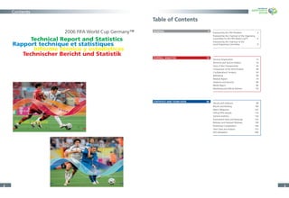 9696 9797
98 Venues and Stadiums
100 Results and Ranking
102 Match Telegrams
116 Ofﬁcial FIFA Awards
120 General Statistics
133 Tournament Facts and Rankings
138 Referees and Assistant Referees
140 Preliminary Competitions
152 Team Data and Analysis
280 FIFA Delegation
Statistics and Team Data
10101010 11111111
12 General Organisation
16 Technical and Tactical Analysis
30 Story of the Championship
48 Comparison of the Semi-Finalists
54 Confederations‘ Analysis
68 Refereeing
74 Medical Report
80 Stadium and Security
86 Media Report
92 Marketing and Ofﬁcial Partners
Overall Analysis
22 33
Technical Report and Statistics
2006 FIFA World Cup Germany™
Rapport technique et statistiques
Informe técnico y estadísticas
Technischer Bericht und Statistik
Table of Contents
GENERAL 4
OVERALL ANALYSIS 10
STATISTICS AND TEAM DATA 96
Foreword by the FIFA President 4
Foreword by the Chairman of the Organising
Committee for the FIFA World Cup™ 6
Foreword by the Chairman of the
Local Organising Committee 8
General Organisation 12
Technical and Tactical Analysis 16
Story of the Championship 30
Comparison of the Semi-Finalists 48
Confederations’ Analysis 54
Refereeing 68
Medical Report 74
Stadiums and Security 80
Media Report 86
Marketing and Ofﬁcial Partners 92
Venues and Stadiums 98
Results and Ranking 100
Match Telegrams 102
Ofﬁcial FIFA Awards 116
General Statistics 120
Tournament Facts and Rankings 133
Referees and Assistant Referees 138
Preliminary Competitions 140
Team Data and Analysis 152
FIFA Delegation 280
Contents
 