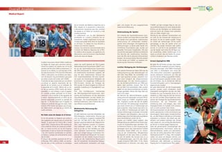7878
Overall Analysis
7979
Medical Report
Football Association Board (IFAB) modiﬁcara
las Reglas de Juego para sancionar estricta-
mente los codazos con tarjeta roja. En los 64
partidos del Mundial 2006 se presentaron 13
lesiones en la cabeza, lo cual equivale al 9%
de todas las lesiones (15% durante el Mundial
2002) y demuestra una tendencia de reduc-
ción de lesiones muy prometedora que pone
de relieve el éxito de la labor del F-MARC.
El periodo de baja ocasionado por una lesión
constituye un aspecto importante del de-
sarrollo de un torneo y es un indicador de
la gravedad de la lesión. Menos de un ter-
cio de las lesiones (29%) fueron de menor
gravedad, lo cual condujo a que el jugador
en cuestión pudiese participar en el entre-
namiento o en el partido al día siguiente de
la lesión. Aproximadamente un 65% de las
lesiones registradas causaron un periodo de
baja de 1 a 28 días hasta que el jugador se
hallase en condición de jugar de nuevo. Siete
lesiones (5%) fueron tan graves que el juga-
dor debió asumir una baja de un mínimo de
cuatro semanas.
No hubo casos de dopaje en el torneo
En los 64 partidos se eligieron por sorteo a
dos jugadores por equipo para el control de
dopaje. Al igual que en Francia 98 y Corea/
Japón 2002, ninguna de las 256 muestras de
orina evidenció rastros de sustancias prohibi-
das. Lo mismo ocurrió con las 64 muestras
examinadas al azar en busca de eritropeyina
y las 224 muestras recolectadas en partidos
amistosos y campos de entrenamiento antes
del Mundial.
El número de controles aumentó de 472 en
el Mundial 2002 a 844 en 2006. Los resulta-
dos de este torneo conﬁrman la estrategia
de la Comisión de Medicina Deportiva de la
FIFA, basada en la prevención y educación,
y demuestran claramente que más controles
de dopaje en el fútbol no conducen a más
pruebas positivas.
La colaboración con los dos laboratorios
acreditados en Colonia y Kreischa fue ex-
traordinaria. Ambos organizaron turnos adi-
cionales para poder tener listos los resultados
en 24 horas. Su trabajo fue muy eﬁciente y
merece una mención especial.
Gracias a los esfuerzos mancomunados de la
Comisión de Medicina Deportiva de la FIFA,
los médicos de los equipos, los jugadores y los
laboratorios, esta fue la tercera Copa Mundial
exenta de casos de dopaje.
Jedem der zwölf Spielorte der FIFA Fussball-
Weltmeisterschaft Deutschland 2006™ wur-
de von der Sportmedizinischen Kommission
der FIFA (Vorsitzender Dr. Michel D’Hooghe)
ein medizinischer Koordinator zugeteilt, der
eng mit dem medizinischen Personal des
LOC zusammenarbeitete. Mit einer Ausnah-
me waren die Koordinatoren Mitglieder der
Kommission mit langjähriger Erfahrung bei
FIFA-Turnieren. Gemäss der Strategie der
FIFA wurden für diese Aufgabe nur Ärzte mit
spezieller Ausbildung im Dopingbereich aus-
gewählt.
Prof. Toni Graf-Baumann, Vorsitzender
des FIFA-Dopingkontroll-Ausschusses, über-
wachte die Koordination mit den deutschen
Gesundheitsbehörden und den lokalen Ein-
richtungen. Die Zusammenarbeit mit Prof.
Wilfried Kindermann, dem Chefarzt des LOC,
war efﬁzient und professionell.
Medizinische Betreuung der
Delegation
An allen Spielorten stand den Mitgliedern der
FIFA-Delegation medizinisches Personal des
LOC zur Verfügung. Insgesamt meldeten FIFA
und LOC 130 Fälle (90 % FIFA, 10 % LOC!)
aus dem gesamten Bereich der Allgemeinme-
dizin. Zwei Patienten mussten im Kranken-
haus behandelt werden. In den VIP-Logen
kam es zu vier bis fünf Vorfällen pro Spiel,
meist kleineren medizinischen Problemen,
aber auch einigen wenigen kritischeren Situ-
ationen (Verdacht auf Herzanfall). Die Zusam-
menarbeit mit den lokalen Krankenhäusern
wurde von den medizinischen Beauftragten
des LOC koordiniert. Die deutschen Kollegen
waren professionell, kompetent und enga-
giert und sorgten für eine ausgezeichnete
medizinische Betreuung.
Untersuchung der Spieler
Auf Initiative der Sportmedizinischen Kom-
mission wurden zum ersten Mal vor einer WM
alle Spieler einer gründlichen medizinischen
Untersuchung mit umfassenden kardiolo-
gischen Tests unterzogen. Die Ergebnisse der
Untersuchungen, zu denen jeder Spieler sein
schriftliches Einverständnis gab, wurden auf
speziellen Formularen festgehalten. Mit zwei
Ausnahmen übergaben alle Mannschaftsärzte
ihre Berichte den medizinischen Koordina-
toren der FIFA, die für absolute Vertraulichkeit
bürgten. Die anonymisierten Berichte werden
in eine Studie von F-MARC zur weiteren Ver-
besserung der Prävention einﬂiessen.
Leichter Rückgang der Verletzungen
Eine weitere Premiere bei dieser WM war die
Videoaufzeichnung aller Behandlungen auf
dem Feld. Diese Bilder, die unmittelbar nach
dem Spiel gesichtet wurden, erlaubten erst-
mals einen Vergleich der vorgenommenen
Behandlungen mit den Verletzungsberich-
ten, die die Mannschaftsärzte seit 1998 nach
jedem Spiel ausfüllen müssen. Nur 42 %
der auf dem Feld behandelten Fälle wurden
später von den Mannschaftsärzten als Verlet-
zungen gemeldet. Woran dies liegt, lässt sich
noch nicht sagen.
Die Berichte der Mannschaftsärzte wurden
streng vertraulich behandelt und durch PD Dr.
Astrid Junge von F-MARC eingehend analy-
siert. Insgesamt wurden bei den 64 Spielen
der Endrunde 145 Verletzungen verzeichnet,
was einem Schnitt von 2,3 Verletzungen pro
Spiel entspricht. Diese Quote liegt leicht tie-
fer als 2002 (2,7 Verletzungen pro Spiel). Die
meisten Verletzungen entstanden im Kontakt
mit Gegnern oder Mitspielern, aber auch die
Verletzungen ohne Fremdeinwirkung bildeten
einen beträchtlichen Anteil (26 %).
Studien von F-MARC haben ergeben, dass
Ellbogenstösse das gefährlichste Verletzungs-
muster für Kopfverletzungen darstellen. Die-
se Erkenntnis führte zu einer Anpassung der
Spielregeln durch den International Football
Association Board (IFAB) und zur Anwei-
sung an die Schiedsrichter, Ellbogenstösse
konsequent mit der roten Karte zu ahnden.
Bei den 64 Spielen des Turniers kam es zu
13 Kopfverletzungen, was 9 % aller Verlet-
zungen entspricht (WM 2002: 15 %). Dieser
Abwärtstrend ist erfreulich und zeigt, dass
F-MARC auf dem richtigen Weg ist. Der wis-
senschaftliche Beweis für einen bedeutenden
Einﬂuss auf die Häuﬁgkeit von Verletzungen
wird erst durch die Analyse einer grösseren
Zahl von Fällen möglich sein.
Wichtig für den weiteren Turnierverlauf und
ein Indiz für die Schwere der Verletzung ist
die Dauer, für die ein Spieler ausfällt. Knapp
ein Drittel der Verletzungen (29 %) waren
geringfügig, so dass der Spieler schon am
nächsten Tag wieder trainieren oder spielen
konnte. In rund 65 % der gemeldeten Fälle
war der Spieler nach einem bis 28 Tagen wie-
der einsatzfähig. Sieben Verletzungen (5 %)
waren so schwer, dass der Spieler für voraus-
sichtlich mindestens vier Wochen ausﬁel.
Erneut dopingfreie WM
Bei jeder der 64 Partien wurden zwei Spieler
pro Mannschaft ausgelost und einer Doping-
kontrolle unterzogen. Wie 1998 in Frankreich
und 2002 in Korea/Japan wies keine der
256 untersuchten Urinproben irgendwelche
Spuren verbotener Substanzen auf. Dies gilt
auch für die 64 zufällig ausgewählten Proben,
die auf Erythropoetin getestet wurden, sowie
die 224 Proben, die im Vorfeld der WM bei
Freundschaftsspielen und in Trainingslagern
abgenommen wurden.
Bei jeder Mannschaft, die die Gruppenspiele
bestritt, wurden somit mindestens zwölf
Dopingtests durchgeführt, bei den vier Halb-
ﬁnalisten bis zum Turnierende 20 bis 22. Im
Vergleich zu 2002 stieg die Zahl der Kontrol-
len von 472 auf 844. Diese Ergebnisse unter-
stützen die Strategie der Sportmedizinischen
Kommission, die auf Prävention und
Aufklärung setzt, und belegen, dass mehr
Dopingkontrollen im Fussball nicht automa-
tisch zu mehr positiven Tests führen.
Die Zusammenarbeit mit den beiden akkredi-
tierten Laboratorien in Köln and Kreischa war
hervorragend. Beide legten Sonderschichten
ein, um alle Proben innerhalb von 24 Stunden
analysieren zu können. Ihre Arbeit war sehr
efﬁzient und verdient höchstes Lob. Einmal
mehr zeigte sich, wie wichtig die Laboratorien
als Partner im Kampf gegen Doping sind.
Dank der gemeinsamen Anstrengungen der
Sportmedizinischen Kommission sowie der
Mannschaftsärzte, Spieler und Laboratorien
war dies die dritte dopingfreie FIFA Fussball-
Weltmeisterschaft™ in Folge. Alle Fussballer
sollten sich daran ein Beispiel nehmen und
der Versuchung widerstehen, sich verbotener
Substanzen oder Methoden zu bedienen.
Doping darf im Fussball keinen Platz haben.
 