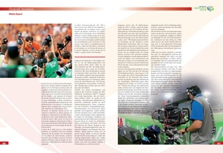 9090
Overall Analysis
9191
Media Report
Estudio Técnico, las ﬁestas de los aﬁcionados,
entre otros. Nuestro equipo encargado de la
gestión de la información produjo listas de
jugadores y evaluaciones de los partidos y es-
tadísticas del Mundial actual y de torneos pa-
sados, que fueron utilizados frecuentemente
por los medios. Y por supuesto, en el portal
del torneo www.FIFAworldcup.com se publi-
có vasta información, análisis, entrevistas e
informes, preparados especialmente por más
de 80 personas. Con más de 4,2 millardos de
páginas vistas, se duplicó con creces el resul-
tado obtenido en el Mundial de 2002.
Asimismo, la televisión obtuvo récords de
audiencia y presentó un nuevo concepto de
imágenes y cuotas para los casi 500 titulares
de derechos. Tras el éxito obtenido en 2002,
la ﬁlial de Infront, HBS, marcó un hito en la
transmisión deportiva internacional al difun-
dir la Copa Mundial de la FIFA Alemania 2006
por primera vez con la tecnología de alta de-
ﬁnición HDTV.
A pesar de lo difícil que es y será siempre
encontrar un equilibrio entre los intereses
deportivos de los equipos y las necesidades
de los medios de comunicación, pudimos
constatar que el trabajo conjunto funcionó
satisfactoriamente y que los equipos se mos-
traron muy colaboradores en todas las tareas
asignadas.
La labor mancomunada del COL, HBS y
otros socios como Delta Tre fue excelente, y
se caracterizó por un respeto mutuo y gran
espíritu de equipo. Asimismo, los respon-
sables de las tecnologías de la información
merecen no pocos elogios, pues sin la infra-
estructura informática adecuada los medios
de comunicación no hubieran podido trabajar
tan eﬁcientemente como lo hicieron en este
torneo. Y por último, un agradecimiento de
corazón a todas las voluntarias y voluntarios
en los estadios, en las tribunas de prensa, en
la sección televisiva y en los centros de los
medios: ¡ustedes fueron fenomenales!
Aufgrund der Resonanz in den Medien dür-
fen wir von der Medienorganisation eine
sehr positive Bilanz ziehen. Mehr als vier
Jahre arbeiteten die FIFA, das lokale Organi-
sationskomitee (LOC) sowie die TV-Produk-
tionsﬁrma HBS (Host Broadcasting Services)
mit folgenden Zielen zusammen: Wir wollen
für die Medien möglichst optimale Arbeitsbe-
dingungen schaffen, geeignete Infrastruktur
und Dienstleistungen zur Verfügung stellen
sowie die Informationen zeit- und formge-
recht aufbereiten und vermitteln. Im Zentrum
aller Überlegungen standen stets die Anfor-
derungen der Medien.
Geleitet von diesen Grundsätzen und
aufgrund der kritischen Analyse des FIFA-
Weltpokals Korea/Japan 2002™, ergaben
sich einige Neuerungen, die sich durch-
wegs bewährt haben. So wurde auf ein
zentrales internationales Medienzentrum
verzichtet, stattdessen wurden die zwölf
Stadionmedienzentren etwas aufgewer-
tet und hinsichtlich Arbeitsbedingungen,
Dienstleistungen und Infrastruktur gleich
gestaltet und ausgerüstet. Zudem wurden
erstmals sämtliche fast 15 000 Akkreditie-
rungen vollumfänglich online abgewickelt.
Ein eigens für die Medien installierter und
passwortgeschützter Medienkanal auf dem
Internet diente als Quelle für medienrele-
vante Informationen wie Zeiten und Orte
der Trainings der Teams, Zugang zu den
Trainings, Veranstaltungstermine oder lo-
gistische Angaben wie Transport der Jour-
nalisten. Dieses Medium erwies sich als
grosser Erfolg. Weiter wurde die Qualität
der gemischten Zone verbessert, indem der
Zugang eingeschränkt, dafür aber wieder
eine ofﬁzielle Medienkonferenz eingeführt
wurde, was mehr Journalisten Zugang zu
Informationen aus erster Hand bot.
Insgesamt waren über 50 Medienbeauf-
tragte der FIFA im Einsatz, wobei bei jedem
Spiel mindestens vier das Ticketing, die Sitz-
platzzuteilung, Informationsverteilung sowie
die Interviews nach dem Spiel sicherstellten.
Erstmals in der Geschichte der WM stellte die
FIFA den Neulingen unter den WM-Finalisten
zudem einen FIFA-Medienverantwortlichen
zur Verfügung, der den Verband in seiner
Medienarbeit unterstützen sollte. Ein Ange-
bot, das gerne angenommen wurde und sich
sehr bewährt hat. Für die Schiedsrichter stand
ebenfalls ein FIFA-Medienverantwortlicher im
Einsatz, der die Aufgabe hatte, die richtige
Balance zwischen einer optimalen Vorberei-
tung der Spielleiter und den legitimen Bedürf-
nissen der Medien nach Informationen und
Interviews zu ﬁnden. Im internationalen Fern-
sehzentrum in München war ein Vertreter der
FIFA für fernseh- und rundfunkspeziﬁsche Be-
lange zuständig.
Auf der Informationsseite bewährte sich die
täglich von der FIFA und dem LOC durchge-
führte Medienkonferenz. Jeden Tag um 11.00
Uhr wurden die in Berlin anwesenden Medi-
envertreter vor Ort informiert. Alle anderen
konnten die Brieﬁngs über den Medienkanal
live mitverfolgen. Gleichzeitig boten diese
Gelegenheit für Fragen an die FIFA und das
LOC. Themen wie Doping und medizinische
Arbeit, Schiedsrichter, die Tätigkeit der tech-
nischen Studiengruppe, die Fanfeste usw. lies-
sen sich in diesem Forum etwas eingehender
erläutern und mit den Journalisten diskutie-
ren. Unser Datenmanagement produzierte
neben den Spielerlisten und Auswertungen
der Spiele umfassende Statistiken zur aktu-
ellen WM und zu vergangenen Turnieren, die
in den Medien zahlreich verwendet wurden.
Und natürlich bot die Wettbewerbs-Website
www.FIFAworldcup.com einen reichen Fun-
dus an Informationen, Analysen, Interviews
und Berichten, die von über 80 Personen be-
reitgestellt wurden. Mit 4,2 Milliarden Seiten-
aufrufen wurde das Resultat der WM 2002
mehr als verdoppelt.
Das Fernsehen konnte neue Rekordeinschalt-
quoten verzeichnen und präsentierte zudem
ein erneut ausgebautes Angebot an Bildern
und Beiträgen für die rund 500 Rechteinha-
ber. Aufbauend auf dem Erfolg von 2002,
setzte die von der Infront-Tochter HBS erst-
mals auch in hochauﬂösender Technologie
(HDTV) produzierte WM neue Massstäbe bei
der Übertragung internationaler Sportereig-
nisse.
Selbst wenn es immer schwierig ist und blei-
ben wird, ein Gleichgewicht zwischen den
sportlichen Interessen der Teams und den
Bedürfnissen der Medien zu ﬁnden, durften
wir feststellen, dass die Zusammenarbeit gut
geklappt hat und sich die Teams sehr koope-
rativ verhalten haben.
Die Zusammenarbeit mit dem LOC, HBS
und weiteren Partnern wie Delta Tre war
ausgezeichnet und stets von gegenseitigem
Respekt und hervorragendem Teamgeist ge-
prägt. Auch den Verantwortlichen für die
Informationstechnologie gebührt ein grosses
Lob, denn ohne reibungslos funktionierende
Informatikeinrichtungen hätten die Medien
nicht optimal arbeiten können. Und zum
Schluss ein ganz spezielles Dankeschön an
alle freiwilligen Helferinnen und Helfer in
den Stadien, auf den Pressetribünen, im TV-
Bereich und in den Medienzentren: Ihr wart
grossartig.
 