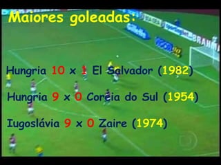 Maiores goleadas: Hungria 10 x 1 El Salvador (1982)Hungria 9 x 0Coréia do Sul (1954)Iugoslávia 9 x 0 Zaire (1974)