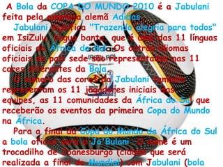 A Bola da COPA DO MUNDO 2010 é a Jabulani feita pela empresa alemã Adidas.Jabulani significa "Trazendo alegria para todos" em IsiZulu, língua banta, que é uma das 11 línguas oficiais da África do Sul. Os outros idiomas oficiais do país sede são representados nas 11 cores diferentes da Bola.O número das cores da Jabulani também representam os 11 jogadores iniciais das equipes, as 11 comunidades da África do Sul que receberão os eventos da primeira Copa do Mundo na África.Para a final da Copa do Mundo da África do Sul a bola oficial será a Jo'Bulani. O nome é um trocadilho de Joanesburgo (cidade que será realizada a final do Mundial) com Jabulani (bola oficial da Copa do Mundo de 2010).