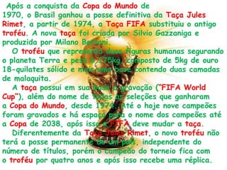 Após a conquista da Copa do Mundo de 1970, o Brasil ganhou a posse definitiva da Taça Jules Rimet, a partir de 1974, a Taça FIFA substituiu o antigo troféu. A nova taça foi criada por Silvio Gazzaniga e produzida por Milano Bertoni.   O troféu que representa duas figuras humanas segurando o planeta Terra e pesa 6.175kg, composto de 5kg de ouro 18-quilates sólido e mais uma base contendo duas camadas de malaquita.   A taça possui em sua base a gravação (“FIFA World Cup“), além do nome de todas as seleções que ganharam a Copa do Mundo, desde 1974. Até o hoje nove campeões foram gravados e há espaço para o nome dos campeões até a Copa de 2038, após isso a FIFA deve mudar a taça.   Diferentemente da Taça Jules Rimet, o novo troféu não terá a posse permanente de um país, independente do número de títulos, porém o campeão do torneio fica com o troféu por quatro anos e após isso recebe uma réplica.
