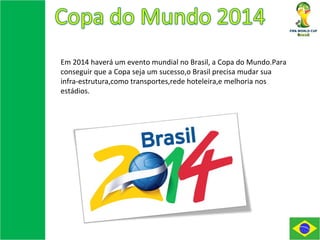 Em 2014 haverá um evento mundial no Brasil, a Copa do Mundo.Para conseguir que a Copa seja um sucesso,o Brasil precisa mudar sua infra-estrutura,como transportes,rede hoteleira,e melhoria nos estádios. 