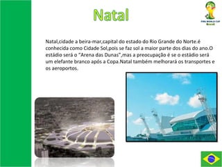 Natal,cidade a beira-mar,capital do estado do Rio Grande do Norte.é conhecida como Cidade Sol,pois se faz sol a maior parte dos dias do ano.O estádio será o “Arena das Dunas”,mas a preocupação é se o estádio será um elefante branco após a Copa.Natal também melhorará os transportes e os aeroportos. 