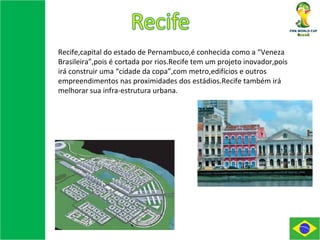 Recife,capital do estado de Pernambuco,é conhecida como a “Veneza Brasileira”,pois é cortada por rios.Recife tem um projeto inovador,pois irá construir uma “cidade da copa”,com metro,edifícios e outros empreendimentos nas proximidades dos estádios.Recife também irá melhorar sua infra-estrutura urbana. 
