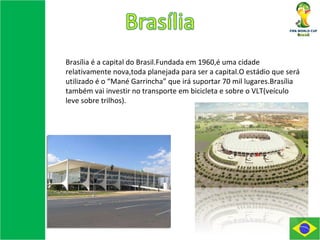 Brasília é a capital do Brasil.Fundada em 1960,é uma cidade relativamente nova,toda planejada para ser a capital.O estádio que será utilizado é o “Mané Garrincha” que irá suportar 70 mil lugares.Brasília também vai investir no transporte em bicicleta e sobre o VLT(veículo leve sobre trilhos). 