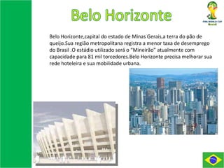 Belo Horizonte,capital do estado de Minas Gerais,a terra do pão de queijo.Sua região metropolitana registra a menor taxa de desemprego do Brasil .O estádio utilizado será o “Mineirão” atualmente com capacidade para 81 mil torcedores.Belo Horizonte precisa melhorar sua rede hoteleira e sua mobilidade urbana. 