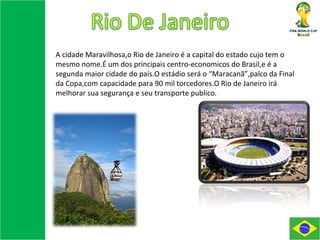 A cidade Maravilhosa,o Rio de Janeiro é a capital do estado cujo tem o mesmo nome.É um dos principais centro-economicos do Brasil,e é a segunda maior cidade do país.O estádio será o “Maracanã”,palco da Final da Copa,com capacidade para 90 mil torcedores.O Rio de Janeiro irá melhorar sua segurança e seu transporte publico. 