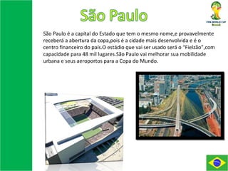São Paulo é a capital do Estado que tem o mesmo nome,e provavelmente receberá a abertura da copa,pois é a cidade mais desenvolvida e é o centro financeiro do país.O estádio que vai ser usado será o “Fielzão”,com capacidade para 48 mil lugares.São Paulo vai melhorar sua mobilidade urbana e seus aeroportos para a Copa do Mundo. 