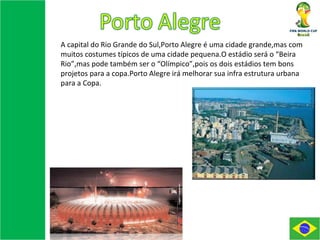 A capital do Rio Grande do Sul,Porto Alegre é uma cidade grande,mas com muitos costumes típicos de uma cidade pequena.O estádio será o “Beira Rio”,mas pode também ser o “Olímpico”,pois os dois estádios tem bons projetos para a copa.Porto Alegre irá melhorar sua infra estrutura urbana para a Copa. 