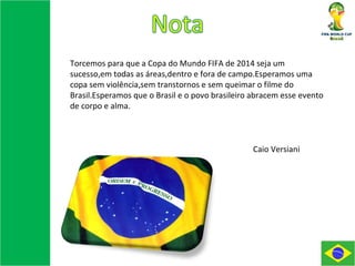 Torcemos para que a Copa do Mundo FIFA de 2014 seja um sucesso,em todas as áreas,dentro e fora de campo.Esperamos uma copa sem violência,sem transtornos e sem queimar o filme do Brasil.Esperamos que o Brasil e o povo brasileiro abracem esse evento de corpo e alma. Caio Versiani 