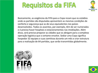 Basicamente, as exigências da FIFA para a Copa rezam que os estádios onde as partidas são disputadas apresentem as mesmas condições de conforto e segurança que as de seus equivalentes nos países desenvolvidos. Todos os assentos, por exemplo, têm de ser numerados e é preciso haver hospitais e estacionamentos nas imediações. Além disso, será preciso preparar as cidades que os abrigam para a complexa operação logística que o certame envolve. Sediar uma Copa significa hospedar 32 equipes e suas comitivas durante um mês e criar estrutura para a realização de 64 partidas, que serão transmitidas globalmente. 