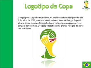 O logotipo da Copa do Mundo de 2014 foi oficialmente lançado no dia 8 de Julho de 2010,em evento realizado em Johannesburgo .Segundo alguns sites,o logotipo foi escolhido por notáveis,pessoas como Ivete Sangalo por exemplo.O logotipo recebeu uma grande rejeição da parte dos brasileiros. 