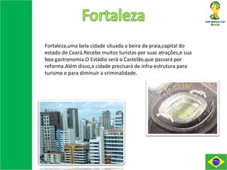 Fortaleza,uma bela cidade situada a beira da praia,capital do estado do Ceará.Recebe muitos turistas por suas atrações,e sua boa gastronomia.O Estádio será o Castelão,que passará por reforma.Além disso,a cidade precisará de infra-estrutura para turismo e para diminuir a criminalidade. 