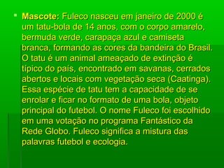  Mascote:Mascote: Fuleco nasceu em janeiro de 2000 éFuleco nasceu em janeiro de 2000 é
um tatu-bola de 14 anos, com o corpo amarelo,um tatu-bola de 14 anos, com o corpo amarelo,
bermuda verde, carapaça azul e camisetabermuda verde, carapaça azul e camiseta
branca, formando as cores da bandeira do Brasil.branca, formando as cores da bandeira do Brasil.
O tatu é um animal ameaçado de extinção éO tatu é um animal ameaçado de extinção é
típico do país, encontrado em savanas, cerradostípico do país, encontrado em savanas, cerrados
abertos e locais com vegetação seca (Caatinga).abertos e locais com vegetação seca (Caatinga).
Essa espécie de tatu tem a capacidade de seEssa espécie de tatu tem a capacidade de se
enrolar e ficar no formato de uma bola, objetoenrolar e ficar no formato de uma bola, objeto
principal do futebol. O nome Fuleco foi escolhidoprincipal do futebol. O nome Fuleco foi escolhido
em uma votação no programa Fantástico daem uma votação no programa Fantástico da
Rede Globo. Fuleco significa a mistura dasRede Globo. Fuleco significa a mistura das
palavras futebol e ecologia.palavras futebol e ecologia.
 