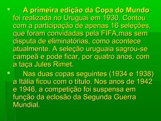            A primeira edição da Copa do MundoA primeira edição da Copa do Mundo  
foi realizada no Uruguai em 1930. Contou foi realizada no Uruguai em 1930. Contou 
com a participação de apenas 16 seleções, com a participação de apenas 16 seleções, 
que foram convidadas pela FIFA,mas sem que foram convidadas pela FIFA,mas sem 
disputa de eliminatórias, como acontece disputa de eliminatórias, como acontece 
atualmente. A seleção uruguaia sagrou-se atualmente. A seleção uruguaia sagrou-se 
campeã e pode ficar, por quatro anos, com campeã e pode ficar, por quatro anos, com 
a taça Jules Rimet.a taça Jules Rimet.
           Nas duas copas seguintes (1934 e 1938) Nas duas copas seguintes (1934 e 1938) 
a Itália ficou com o título. Nos anos de 1942 a Itália ficou com o título. Nos anos de 1942 
e 1946, a competição foi suspensa em e 1946, a competição foi suspensa em 
função da eclosão da Segunda Guerra função da eclosão da Segunda Guerra 
Mundial.Mundial.
 