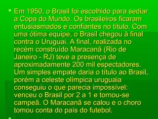  Em 1950, o Brasil foi escolhido para sediar Em 1950, o Brasil foi escolhido para sediar 
a Copa do Mundo. Os brasileiros ficaram a Copa do Mundo. Os brasileiros ficaram 
entusiasmados e confiantes no título. Com entusiasmados e confiantes no título. Com 
uma ótima equipe, o Brasil chegou à final uma ótima equipe, o Brasil chegou à final 
contra o Uruguai. A final, realizada no contra o Uruguai. A final, realizada no 
recém construído Maracanã (Rio de recém construído Maracanã (Rio de 
Janeiro - RJ) teve a presença de Janeiro - RJ) teve a presença de 
aproximadamente 200 mil espectadores. aproximadamente 200 mil espectadores. 
Um simples empate daria o título ao Brasil, Um simples empate daria o título ao Brasil, 
porém a celeste olímpica uruguaia porém a celeste olímpica uruguaia 
conseguiu o que parecia impossível: conseguiu o que parecia impossível: 
venceu o Brasil por 2 a 1 e tornou-se venceu o Brasil por 2 a 1 e tornou-se 
campeã. O Maracanã se calou e o choro campeã. O Maracanã se calou e o choro 
tomou conta do país do futebol.tomou conta do país do futebol.
 