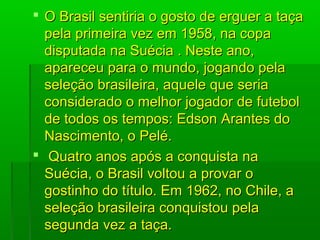  O Brasil sentiria o gosto de erguer a taçaO Brasil sentiria o gosto de erguer a taça
pela primeira vez em 1958, na copapela primeira vez em 1958, na copa
disputada na Suécia . Neste ano,disputada na Suécia . Neste ano,
apareceu para o mundo, jogando pelaapareceu para o mundo, jogando pela
seleção brasileira, aquele que seriaseleção brasileira, aquele que seria
considerado o melhor jogador de futebolconsiderado o melhor jogador de futebol
de todos os tempos: Edson Arantes dode todos os tempos: Edson Arantes do
Nascimento, o Pelé.Nascimento, o Pelé.
 Quatro anos após a conquista naQuatro anos após a conquista na
Suécia, o Brasil voltou a provar oSuécia, o Brasil voltou a provar o
gostinho do título. Em 1962, no Chile, agostinho do título. Em 1962, no Chile, a
seleção brasileira conquistou pelaseleção brasileira conquistou pela
segunda vez a taça.segunda vez a taça.
 
