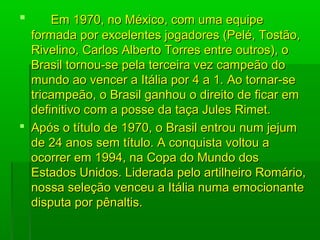  Em 1970, no México, com uma equipeEm 1970, no México, com uma equipe
formada por excelentes jogadores (Pelé, Tostão,formada por excelentes jogadores (Pelé, Tostão,
Rivelino, Carlos Alberto Torres entre outros), oRivelino, Carlos Alberto Torres entre outros), o
Brasil tornou-se pela terceira vez campeão doBrasil tornou-se pela terceira vez campeão do
mundo ao vencer a Itália por 4 a 1. Ao tornar-semundo ao vencer a Itália por 4 a 1. Ao tornar-se
tricampeão, o Brasil ganhou o direito de ficar emtricampeão, o Brasil ganhou o direito de ficar em
definitivo com a posse da taça Jules Rimet.definitivo com a posse da taça Jules Rimet.
 Após o título de 1970, o Brasil entrou num jejumApós o título de 1970, o Brasil entrou num jejum
de 24 anos sem título. A conquista voltou ade 24 anos sem título. A conquista voltou a
ocorrer em 1994, na Copa do Mundo dosocorrer em 1994, na Copa do Mundo dos
Estados Unidos. Liderada pelo artilheiro Romário,Estados Unidos. Liderada pelo artilheiro Romário,
nossa seleção venceu a Itália numa emocionantenossa seleção venceu a Itália numa emocionante
disputa por pênaltis.disputa por pênaltis.
 
