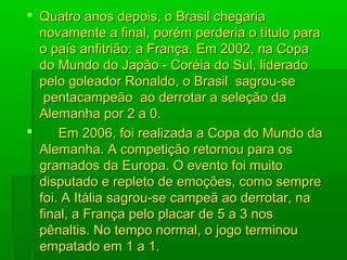  Quatro anos depois, o Brasil chegariaQuatro anos depois, o Brasil chegaria
novamente a final, porém perderia o título paranovamente a final, porém perderia o título para
o país anfitrião: a França. Em 2002, na Copao país anfitrião: a França. Em 2002, na Copa
do Mundo do Japão - Coréia do Sul, lideradodo Mundo do Japão - Coréia do Sul, liderado
pelo goleador Ronaldo, o Brasil sagrou-sepelo goleador Ronaldo, o Brasil sagrou-se
pentacampeão ao derrotar a seleção dapentacampeão ao derrotar a seleção da
Alemanha por 2 a 0.Alemanha por 2 a 0.
 Em 2006, foi realizada a Copa do Mundo daEm 2006, foi realizada a Copa do Mundo da
Alemanha. A competição retornou para osAlemanha. A competição retornou para os
gramados da Europa. O evento foi muitogramados da Europa. O evento foi muito
disputado e repleto de emoções, como sempredisputado e repleto de emoções, como sempre
foi. A Itália sagrou-se campeã ao derrotar, nafoi. A Itália sagrou-se campeã ao derrotar, na
final, a França pelo placar de 5 a 3 nosfinal, a França pelo placar de 5 a 3 nos
pênaltis. No tempo normal, o jogo terminoupênaltis. No tempo normal, o jogo terminou
empatado em 1 a 1.empatado em 1 a 1.
 