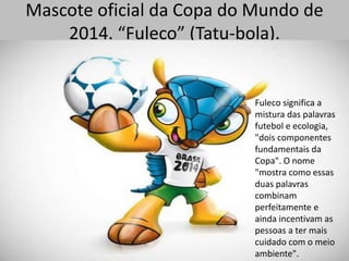 Mascote oficial da Copa do Mundo de
2014. “Fuleco” (Tatu-bola).
Fuleco significa a
mistura das palavras
futebol e ecologia,
"dois componentes
fundamentais da
Copa". O nome
"mostra como essas
duas palavras
combinam
perfeitamente e
ainda incentivam as
pessoas a ter mais
cuidado com o meio
ambiente".