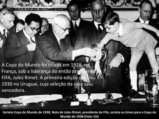 Sorteio Copa do Mundo de 1938, Neto de Jules Rimet, presidente da Fifa, sorteia os times para a Copa do
Mundo de 1938 (Foto: G1)
A Copa do Mundo foi criada em 1928, na
França, sob a liderança do então presidente da
FIFA, Jules Rimet. A primeira edição ocorreu em
1930 no Uruguai, cuja seleção da casa saiu
vencedora.