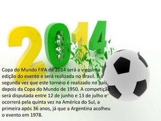 Copa do Mundo FIFA de 2014 será a vigésima
edição do evento e será realizada no Brasil. É a
segunda vez que este torneio é realizado no país,
depois da Copa do Mundo de 1950. A competição
será disputada entre 12 de junho e 13 de julho e
ocorrerá pela quinta vez na América do Sul, a
primeira após 36 anos, já que a Argentina acolheu
o evento em 1978.