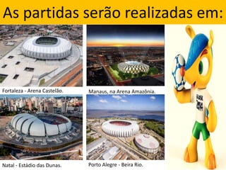 As partidas serão realizadas em:
Fortaleza - Arena Castelão. Manaus, na Arena Amazônia.
Natal - Estádio das Dunas. Porto Alegre - Beira Rio.