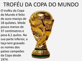 TROFÉU DA COPA DO MUNDO
O troféu da Copa
do Mundo é feito
de ouro maciço de
18 quilates. Mede
pouco menos de
37 centímetros e
pesa 6,1 quilos. Na
sua parte inferior, a
taça tem gravado
os nomes dos
países campeões
da Copa desde
1974.