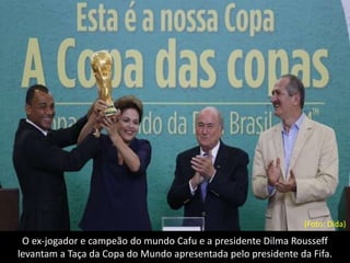 O ex-jogador e campeão do mundo Cafu e a presidente Dilma Rousseff
levantam a Taça da Copa do Mundo apresentada pelo presidente da Fifa.
(Foto: Dida)