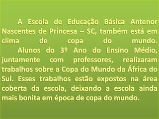 A Escola de Educação Básica Antenor Nascentes de Princesa – SC, também está em clima de copa do mundo. Alunos do 3º Ano do Ensino Médio, juntamente com professores, realizaram trabalhos sobre a Copa do Mundo da África do Sul. Esses trabalhos estão expostos na área coberta da escola, deixando a escola ainda mais bonita em época de copa do mundo.