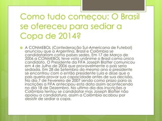 Como tudo começou: O Brasil
se ofereceu para sediar a
Copa de 2014?
 A CONMEBOL (Confederação Sul-Americana de Futebol)
anunciou que a Argentina, Brasil e Colômbia se
candidatariam como países sedes. Em 17 de Março de
2006 a CONMEBOL teve voto unânime o Brasil como único
candidato. O Presidente da FIFA Joseph Blatter comunicou
em 4 de Julho de 2006 que provavelmente o país seria
sediada. Em 28 de Setembro do mesmo ano o presidente
se encontrou com o então presidente Lula e disse que o
país queria provar sua capacidade antes de sua decisão.
No dia 7 de Fevereiro de 2007 sendo como prazo para as
inscrições a FIFA antecipou esta data assim acontecendo
no dia 18 de Dezembro. No ultimo dia das inscrições a
Colômbia tentou se candidatar mas Joseph Blatter não
apoiou a candidatura, assim a Colômbia acabou por
desistir de sediar a copa.
 