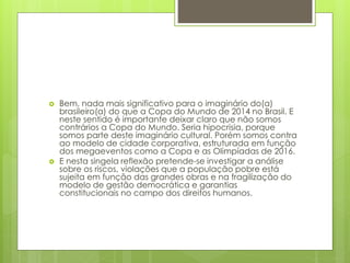  Bem, nada mais significativo para o imaginário do(a)
brasileiro(a) do que a Copa do Mundo de 2014 no Brasil. E
neste sentido é importante deixar claro que não somos
contrários a Copa do Mundo. Seria hipocrisia, porque
somos parte deste imaginário cultural. Porém somos contra
ao modelo de cidade corporativa, estruturada em função
dos megaeventos como a Copa e as Olimpíadas de 2016.
 E nesta singela reflexão pretende-se investigar a análise
sobre os riscos, violações que a população pobre está
sujeita em função das grandes obras e na fragilização do
modelo de gestão democrática e garantias
constitucionais no campo dos direitos humanos.
 