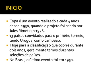  Copa é um evento realizado a cada 4 anos
desde 1930, quando o projeto foi criado por
Jules Rimet em 1928.
 13 países convidados para o primeiro torneio,
tendo Uruguai como campeão.
 Hoje para a classificação que ocorre durante
dois anos, geralmente temos duzentas
seleções de países.
 No Brasil, o último evento foi em 1950.
 