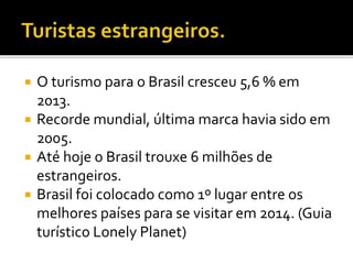  O turismo para o Brasil cresceu 5,6 % em
2013.
 Recorde mundial, última marca havia sido em
2005.
 Até hoje o Brasil trouxe 6 milhões de
estrangeiros.
 Brasil foi colocado como 1º lugar entre os
melhores países para se visitar em 2014. (Guia
turístico Lonely Planet)
 