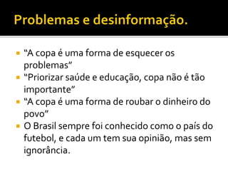  “A copa é uma forma de esquecer os
problemas”
 “Priorizar saúde e educação, copa não é tão
importante”
 “A copa é uma forma de roubar o dinheiro do
povo”
 O Brasil sempre foi conhecido como o país do
futebol, e cada um tem sua opinião, mas sem
ignorância.
 
