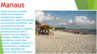 Manaus
Muita natureza e prédio
históricos compõem a
paisagem da capital
amazonense, ponto de partida
para passeios ecológicos, que
apresentam a floresta
Amazônica parque ecológicos,
passeios de barco até o
encontro dos rios Negro e
Solimões, trekking na mata
agradam os turista mais
radicais, enquanto museu e o
Teatro Amazona cuidam da
diversão daqueles que
preferem algo mais tranquilo.
 