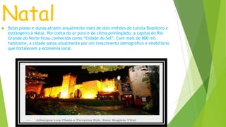 Natal Belas praias e dunas atraem anualmente mais de dois milhões de turista Brasileiro e
estrangeiro á Natal. Por conta do ar puro e do clima privilegiado, a capital do Rio
Grande do Norte ficou conhecida como “Cidade do Sol”. Com mais de 800 mil
habitante, a cidade passa atualmente por um crescimento demográfico e imobiliário
que fortalecem a economia local.
 