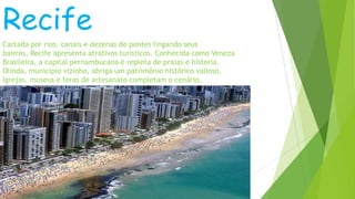 Recife
Cartada por rios, canais e dezenas de pontes lingando seus
bairros, Recife apresenta atrativos turísticos. Conhecida como Veneza
Brasileira, a capital pernambucana é repleta de praias e historia.
Olinda, município vizinho, abriga um patrimônio histórico valioso.
Igrejas, museus e feras de artesanato completam o cenário.
 