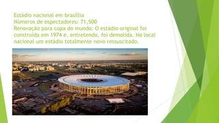 Estádio nacional em brasíllia
Números de espectadores: 71,500
Renovação para copa do mundo: O estádio original foi
construída em 1974 e, entretendo, foi demolida. No local
nacional um estádio totalmente novo ressuscitado.
 
