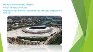 Estádio do Mineirão em Belo Horizonte
Número de espectador 69,000
Renovação a copa do mundo: Este estádio é de 1965 e será completamente
renovado
 