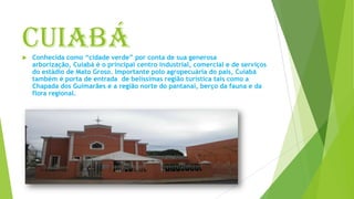 Cuiabá Conhecida como “cidade verde” por conta de sua generosa
arborização, Cuiabá é o principal centro industrial, comercial e de serviços
do estádio de Mato Groso. Importante polo agropecuária do pais, Cuiabá
também é porta de entrada de belíssimas região turística tais como a
Chapada dos Guimarães e a região norte do pantanal, berço da fauna e da
flora regional.
 
